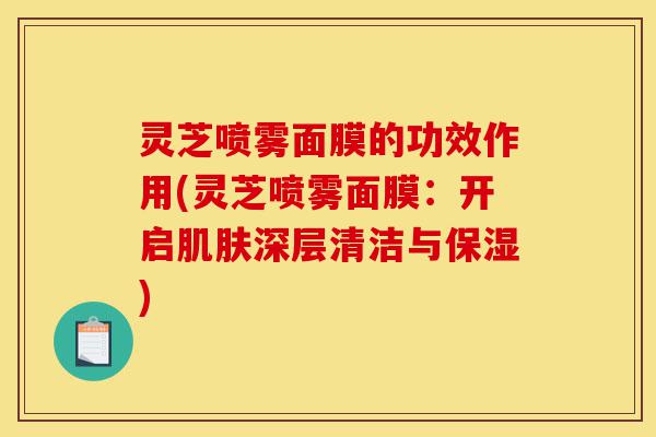 灵芝喷雾面膜的功效作用(灵芝喷雾面膜:开启肌肤深层清洁与保湿)-第1张图片-灵芝之家 灵芝喷雾面膜的功效作用(灵芝喷雾面膜:开启肌肤深层清洁与保湿)-第1张图片-灵芝之家