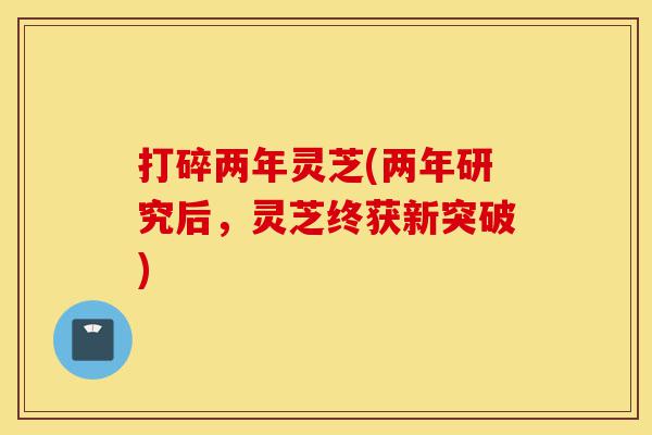 打碎两年灵芝(两年研究后，灵芝终获新突破)-第1张图片-灵芝之家
