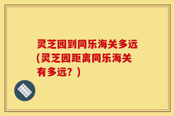 灵芝园到同乐海关多远(灵芝园距离同乐海关有多远?)-第1张图片-灵芝之家 灵芝园到同乐海关多远(灵芝园距离同乐海关有多远?)-第1张图片-灵芝之家
