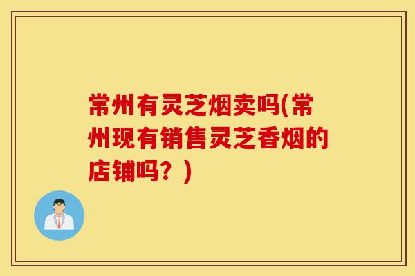 常州有灵芝烟卖吗(常州现有销售灵芝香烟的店铺吗?)-第1张图片-灵芝之家 常州有灵芝烟卖吗(常州现有销售灵芝香烟的店铺吗?)-第1张图片-灵芝之家
