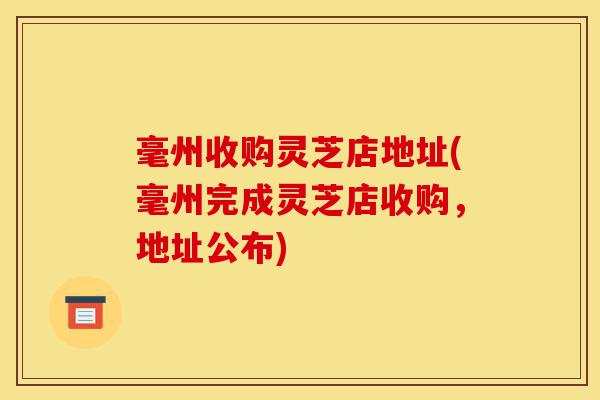 毫州收购灵芝店地址(毫州完成灵芝店收购,地址公布)-第1张图片-灵芝之家 毫州收购灵芝店地址(毫州完成灵芝店收购,地址公布)-第1张图片-灵芝之家