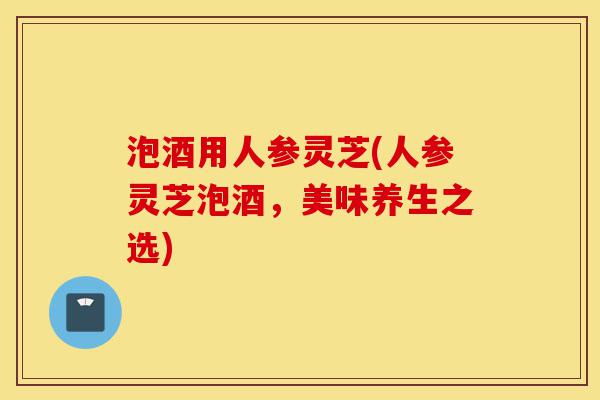 泡酒用人参灵芝(人参灵芝泡酒,美味养生之选)-第1张图片-灵芝之家 泡酒用人参灵芝(人参灵芝泡酒,美味养生之选)-第1张图片-灵芝之家