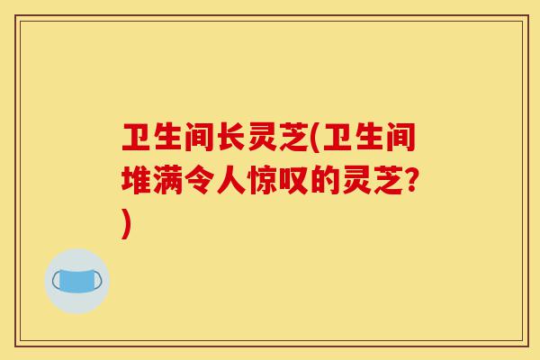 卫生间长灵芝(卫生间堆满令人惊叹的灵芝?)-第1张图片-灵芝之家 卫生间长灵芝(卫生间堆满令人惊叹的灵芝?)-第1张图片-灵芝之家