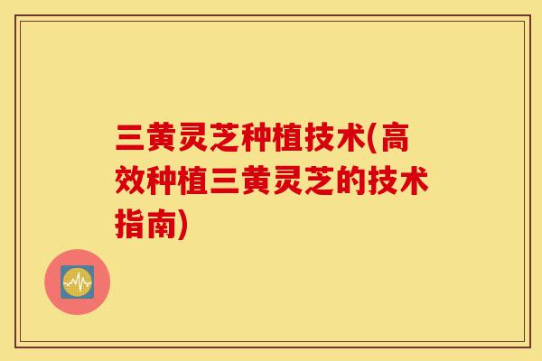 三黄灵芝种植技术(高效种植三黄灵芝的技术指南)-第1张图片-灵芝之家 三黄灵芝种植技术(高效种植三黄灵芝的技术指南)-第1张图片-灵芝之家