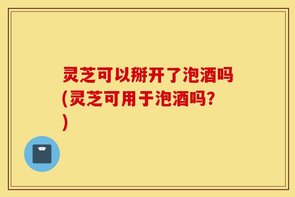 灵芝可以掰开了泡酒吗(灵芝可用于泡酒吗?)-第1张图片-灵芝之家 灵芝可以掰开了泡酒吗(灵芝可用于泡酒吗?)-第1张图片-灵芝之家