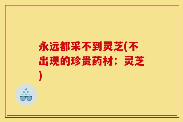 永远都采不到灵芝(不出现的珍贵药材：灵芝)-第1张图片-灵芝之家