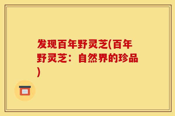 发现百年野灵芝(百年野灵芝:自然界的珍品)-第1张图片-灵芝之家 发现百年野灵芝(百年野灵芝:自然界的珍品)-第1张图片-灵芝之家