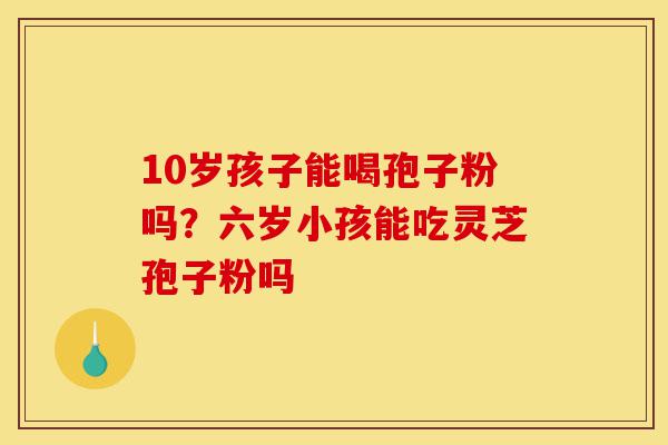 10岁孩子能喝孢子粉吗?六岁小孩能吃灵芝孢子粉吗-第1张图片-灵芝之家 10岁孩子能喝孢子粉吗?六岁小孩能吃灵芝孢子粉吗-第1张图片-灵芝之家