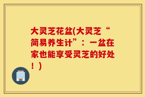 大灵芝花盆(大灵芝“简易养生计”:一盆在家也能享受灵芝的好处!)-第1张图片-灵芝之家 大灵芝花盆(大灵芝“简易养生计”:一盆在家也能享受灵芝的好处!)-第1张图片-灵芝之家