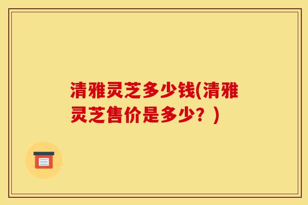清雅灵芝多少钱(清雅灵芝售价是多少?)-第1张图片-灵芝之家 清雅灵芝多少钱(清雅灵芝售价是多少?)-第1张图片-灵芝之家
