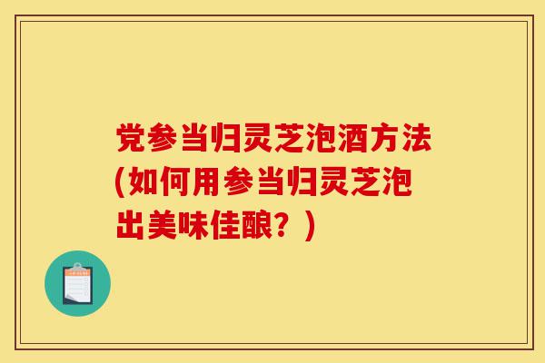 党参当归灵芝泡酒方法(如何用参当归灵芝泡出美味佳酿?)-第1张图片-灵芝之家 党参当归灵芝泡酒方法(如何用参当归灵芝泡出美味佳酿?)-第1张图片-灵芝之家