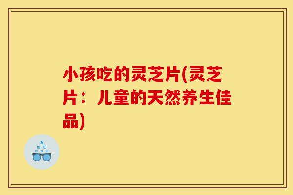 小孩吃的灵芝片(灵芝片:儿童的天然养生佳品)-第1张图片-灵芝之家 小孩吃的灵芝片(灵芝片:儿童的天然养生佳品)-第1张图片-灵芝之家