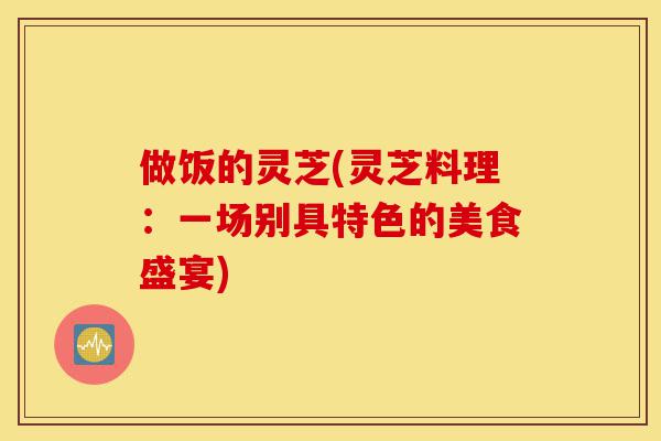 做饭的灵芝(灵芝料理:一场别具特色的美食盛宴)-第1张图片-灵芝之家 做饭的灵芝(灵芝料理:一场别具特色的美食盛宴)-第1张图片-灵芝之家