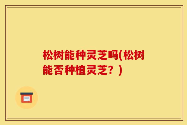 松树能种灵芝吗(松树能否种植灵芝?)-第1张图片-灵芝之家 松树能种灵芝吗(松树能否种植灵芝?)-第1张图片-灵芝之家
