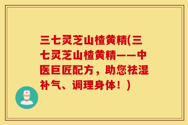 三七灵芝山楂黄精(三七灵芝山楂黄精——中医巨匠配方,助您祛湿补气、调理身体!)-第1张图片-灵芝之家 三七灵芝山楂黄精(三七灵芝山楂黄精——中医巨匠配方,助您祛湿补气、调理身体!)-第1张图片-灵芝之家