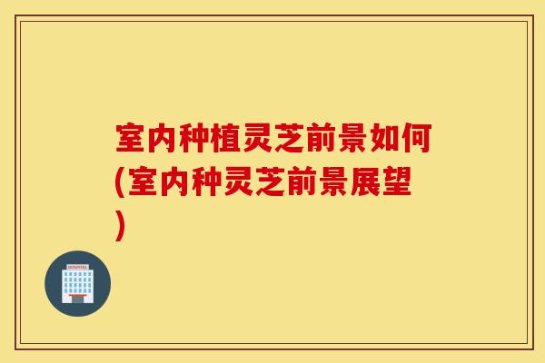 室内种植灵芝前景如何(室内种灵芝前景展望)-第1张图片-灵芝之家 室内种植灵芝前景如何(室内种灵芝前景展望)-第1张图片-灵芝之家