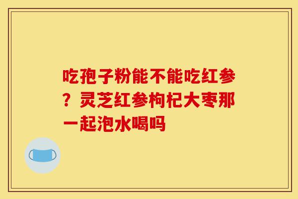 吃孢子粉能不能吃红参?灵芝红参枸杞大枣那一起泡水喝吗-第1张图片-灵芝之家 吃孢子粉能不能吃红参?灵芝红参枸杞大枣那一起泡水喝吗-第1张图片-灵芝之家