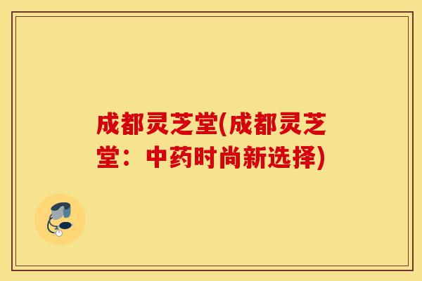 成都灵芝堂(成都灵芝堂：中药时尚新选择)-第1张图片-灵芝之家