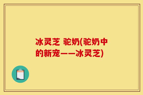 冰灵芝 驼奶(驼奶中的新宠——冰灵芝)-第1张图片-灵芝之家 冰灵芝 驼奶(驼奶中的新宠——冰灵芝)-第1张图片-灵芝之家
