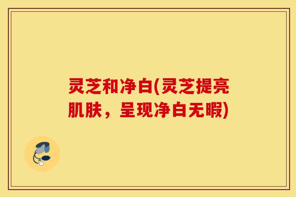 灵芝和净白(灵芝提亮肌肤,呈现净白无暇)-第1张图片-灵芝之家 灵芝和净白(灵芝提亮肌肤,呈现净白无暇)-第1张图片-灵芝之家