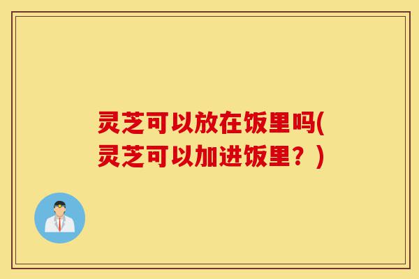 灵芝可以放在饭里吗(灵芝可以加进饭里?)-第1张图片-灵芝之家 灵芝可以放在饭里吗(灵芝可以加进饭里?)-第1张图片-灵芝之家