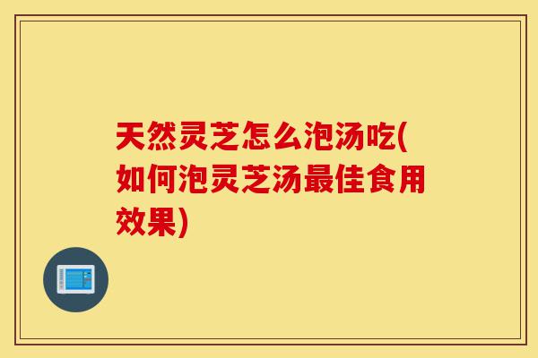 天然灵芝怎么泡汤吃(如何泡灵芝汤最佳食用效果)-第1张图片-灵芝之家 天然灵芝怎么泡汤吃(如何泡灵芝汤最佳食用效果)-第1张图片-灵芝之家
