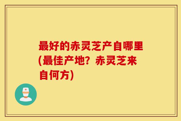 最好的赤灵芝产自哪里(最佳产地？赤灵芝来自何方)-第1张图片-灵芝之家