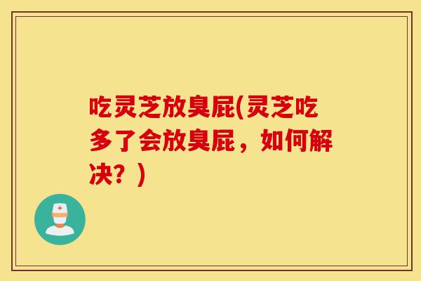 吃灵芝放臭屁(灵芝吃多了会放臭屁,如何解决?)-第1张图片-灵芝之家 吃灵芝放臭屁(灵芝吃多了会放臭屁,如何解决?)-第1张图片-灵芝之家