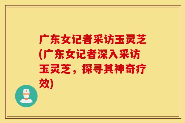 广东女记者采访玉灵芝(广东女记者深入采访玉灵芝,探寻其神奇疗效)-第1张图片-灵芝之家 广东女记者采访玉灵芝(广东女记者深入采访玉灵芝,探寻其神奇疗效)-第1张图片-灵芝之家