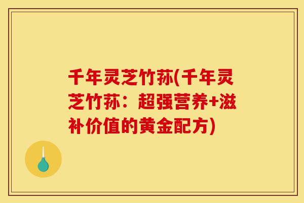 千年灵芝竹荪(千年灵芝竹荪:超强营养+滋补价值的黄金配方)-第1张图片-灵芝之家 千年灵芝竹荪(千年灵芝竹荪:超强营养+滋补价值的黄金配方)-第1张图片-灵芝之家