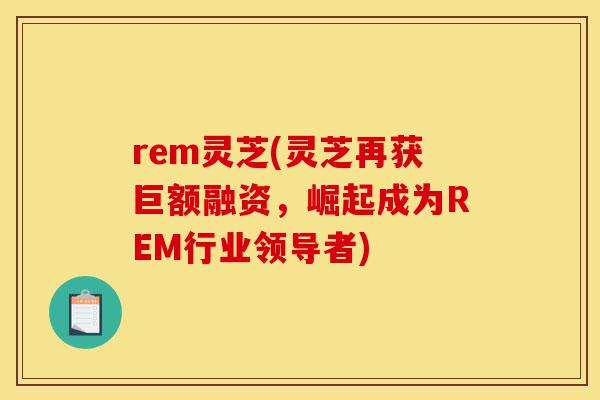 rem灵芝(灵芝再获巨额融资,崛起成为REM行业领导者)-第1张图片-灵芝之家 rem灵芝(灵芝再获巨额融资,崛起成为REM行业领导者)-第1张图片-灵芝之家