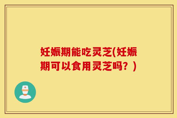 妊娠期能吃灵芝(妊娠期可以食用灵芝吗？)-第1张图片-灵芝之家
