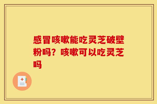 感冒咳嗽能吃灵芝破壁粉吗?咳嗽可以吃灵芝吗-第1张图片-灵芝之家 感冒咳嗽能吃灵芝破壁粉吗?咳嗽可以吃灵芝吗-第1张图片-灵芝之家