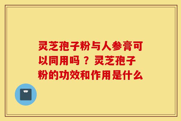 灵芝孢子粉与人参膏可以同用吗 ?灵芝孢子粉的功效和作用是什么-第1张图片-灵芝之家 灵芝孢子粉与人参膏可以同用吗 ?灵芝孢子粉的功效和作用是什么-第1张图片-灵芝之家