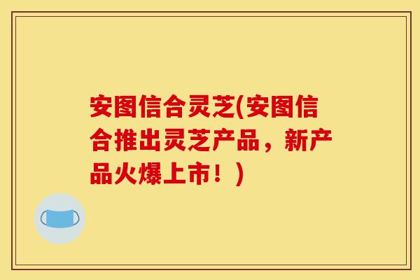 安图信合灵芝(安图信合推出灵芝产品,新产品火爆上市!)-第1张图片-灵芝之家 安图信合灵芝(安图信合推出灵芝产品,新产品火爆上市!)-第1张图片-灵芝之家