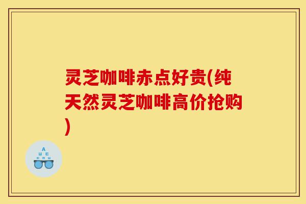 灵芝咖啡赤点好贵(纯天然灵芝咖啡高价抢购)-第1张图片-灵芝之家
