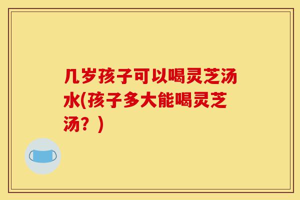 几岁孩子可以喝灵芝汤水(孩子多大能喝灵芝汤?)-第1张图片-灵芝之家 几岁孩子可以喝灵芝汤水(孩子多大能喝灵芝汤?)-第1张图片-灵芝之家