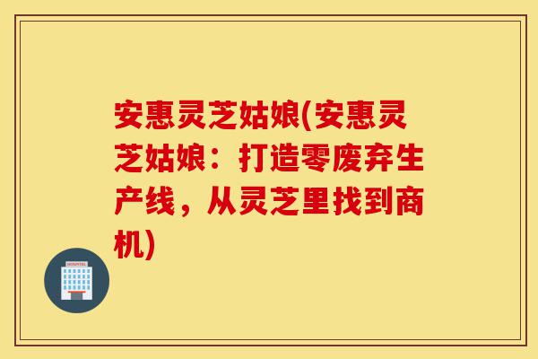 安惠灵芝姑娘(安惠灵芝姑娘：打造零废弃生产线，从灵芝里找到商机)-第1张图片-灵芝之家