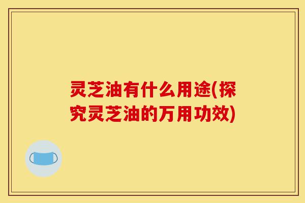 灵芝油有什么用途(探究灵芝油的万用功效)-第1张图片-灵芝之家