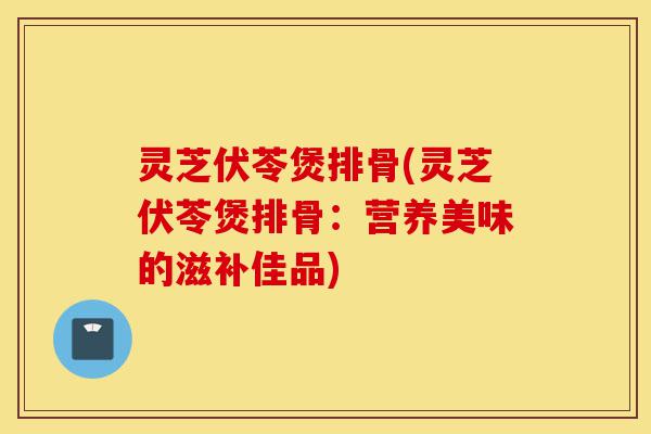 灵芝伏苓煲排骨(灵芝伏苓煲排骨:营养美味的滋补佳品)-第1张图片-灵芝之家 灵芝伏苓煲排骨(灵芝伏苓煲排骨:营养美味的滋补佳品)-第1张图片-灵芝之家