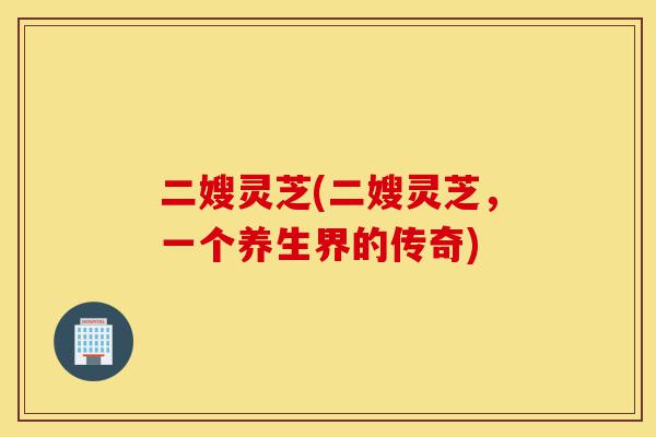 二嫂灵芝(二嫂灵芝,一个养生界的传奇)-第1张图片-灵芝之家 二嫂灵芝(二嫂灵芝,一个养生界的传奇)-第1张图片-灵芝之家