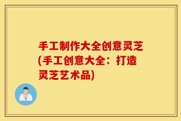 手工制作大全创意灵芝(手工创意大全：打造灵芝艺术品)-第1张图片-灵芝之家