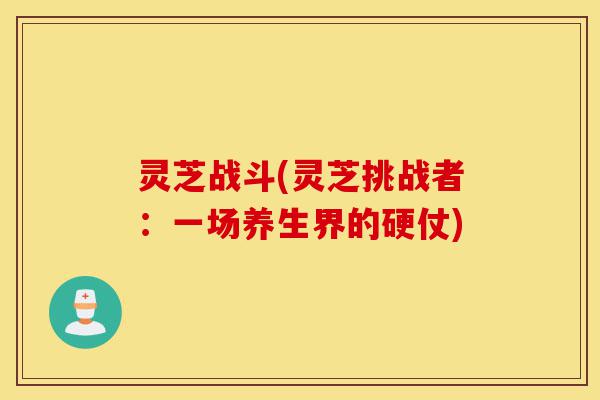 灵芝战斗(灵芝挑战者:一场养生界的硬仗)-第1张图片-灵芝之家 灵芝战斗(灵芝挑战者:一场养生界的硬仗)-第1张图片-灵芝之家
