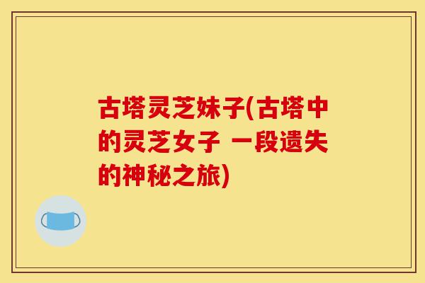 古塔灵芝妹子(古塔中的灵芝女子 一段遗失的神秘之旅)-第1张图片-灵芝之家 古塔灵芝妹子(古塔中的灵芝女子 一段遗失的神秘之旅)-第1张图片-灵芝之家