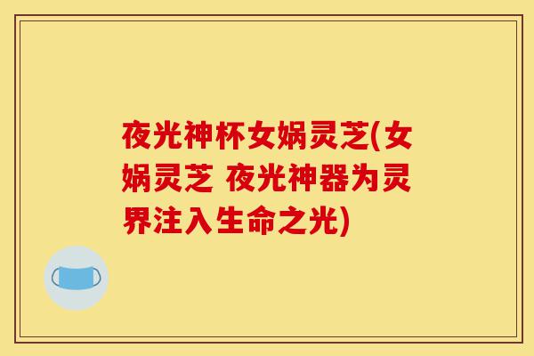 夜光神杯女娲灵芝(女娲灵芝 夜光神器为灵界注入生命之光)-第1张图片-灵芝之家