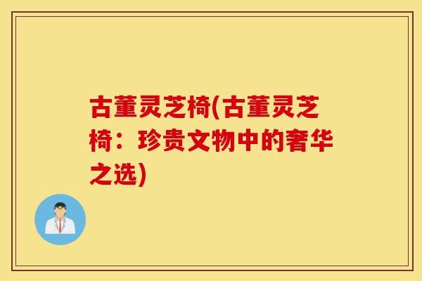 古董灵芝椅(古董灵芝椅：珍贵文物中的奢华之选)-第1张图片-灵芝之家