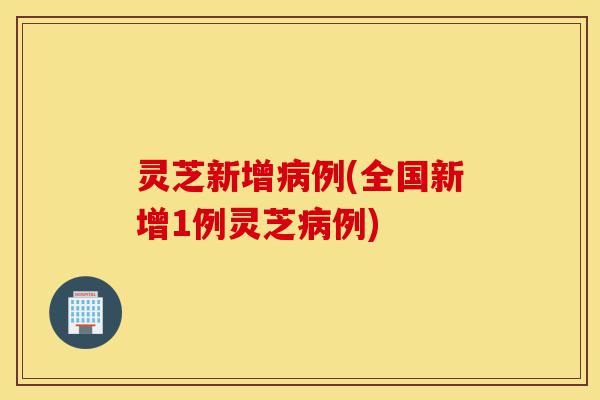 灵芝新增病例(全国新增1例灵芝病例)-第1张图片-灵芝之家 灵芝新增病例(全国新增1例灵芝病例)-第1张图片-灵芝之家