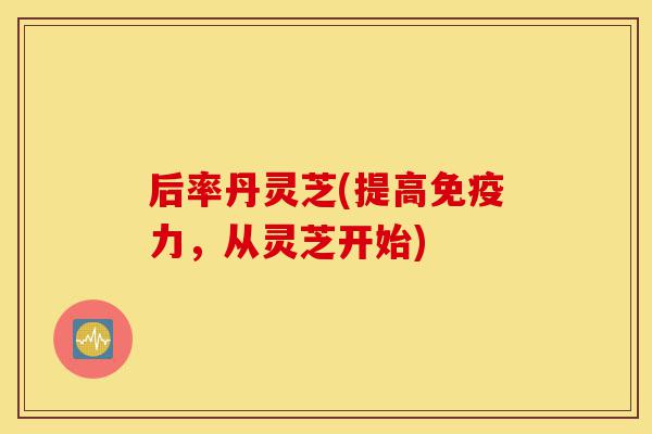 后率丹灵芝(提高免疫力,从灵芝开始)-第1张图片-灵芝之家 后率丹灵芝(提高免疫力,从灵芝开始)-第1张图片-灵芝之家