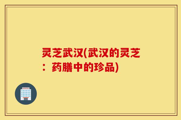 灵芝武汉(武汉的灵芝:药膳中的珍品)-第1张图片-灵芝之家 灵芝武汉(武汉的灵芝:药膳中的珍品)-第1张图片-灵芝之家