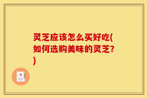 灵芝应该怎么买好吃(如何选购美味的灵芝?)-第1张图片-灵芝之家 灵芝应该怎么买好吃(如何选购美味的灵芝?)-第1张图片-灵芝之家